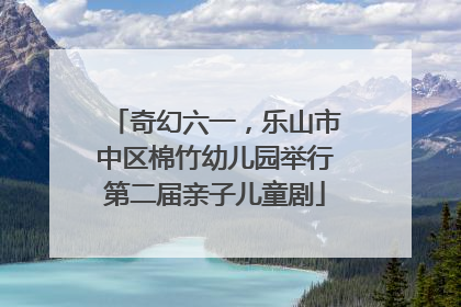奇幻六一，乐山市中区棉竹幼儿园举行第二届亲子儿童剧